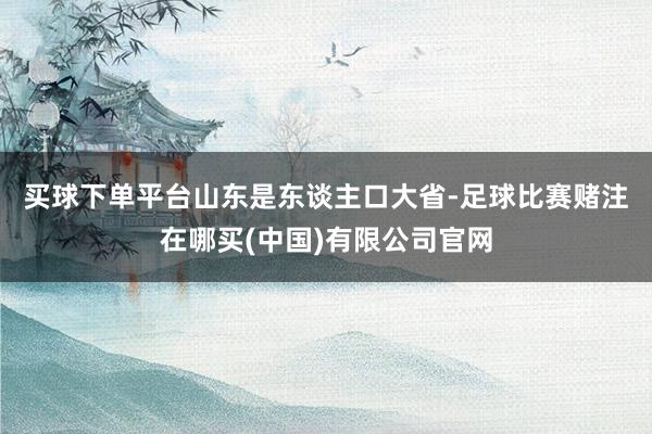 买球下单平台　　山东是东谈主口大省-足球比赛赌注在哪买(中国)有限公司官网