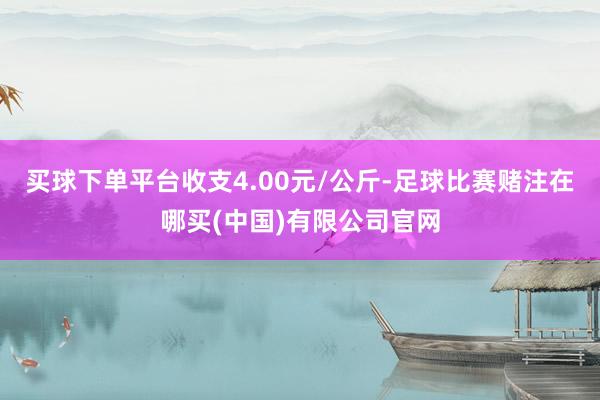 买球下单平台收支4.00元/公斤-足球比赛赌注在哪买(中国)有限公司官网