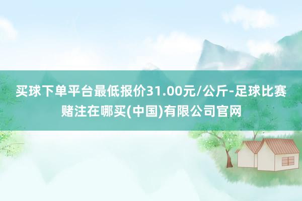 买球下单平台最低报价31.00元/公斤-足球比赛赌注在哪买(中国)有限公司官网