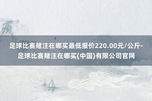 足球比赛赌注在哪买最低报价220.00元/公斤-足球比赛赌注在哪买(中国)有限公司官网