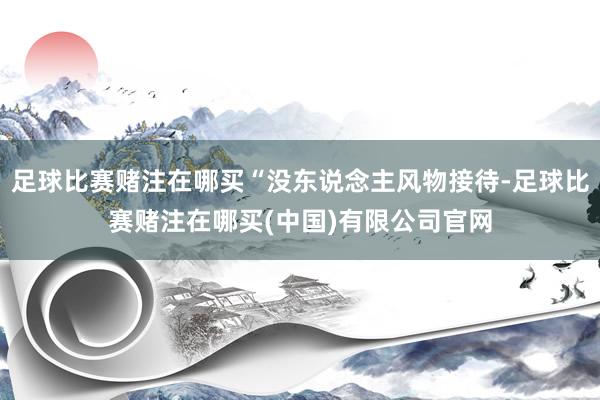 足球比赛赌注在哪买“没东说念主风物接待-足球比赛赌注在哪买(中国)有限公司官网