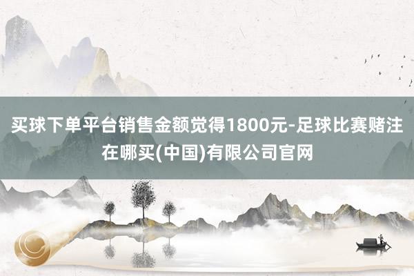 买球下单平台销售金额觉得1800元-足球比赛赌注在哪买(中国)有限公司官网