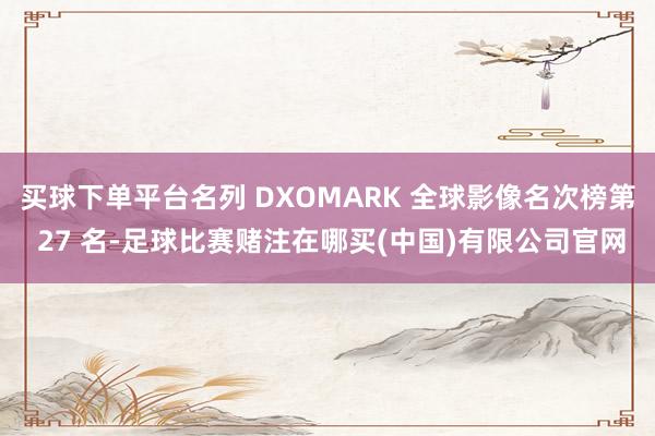 买球下单平台名列 DXOMARK 全球影像名次榜第 27 名-足球比赛赌注在哪买(中国)有限公司官网