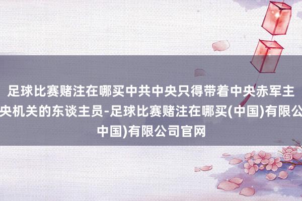 足球比赛赌注在哪买中共中央只得带着中央赤军主力与中央机关的东谈主员-足球比赛赌注在哪买(中国)有限公司官网