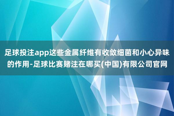 足球投注app这些金属纤维有收敛细菌和小心异味的作用-足球比赛赌注在哪买(中国)有限公司官网