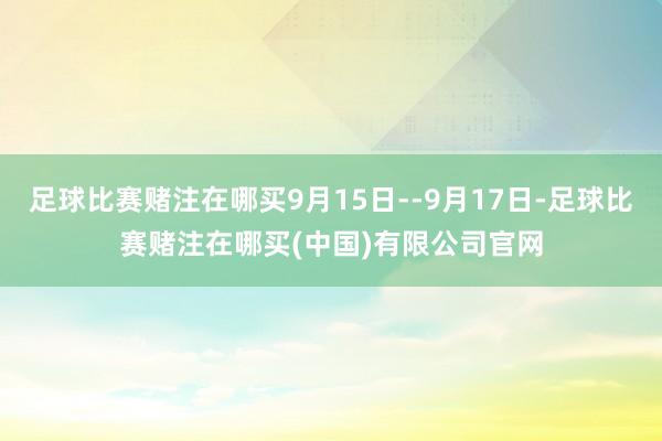 足球比赛赌注在哪买9月15日--9月17日-足球比赛赌注在哪买(中国)有限公司官网