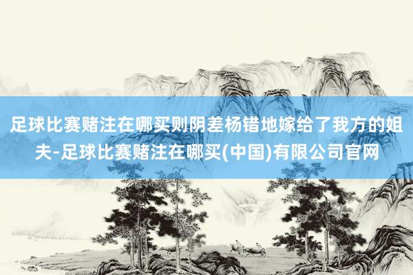 足球比赛赌注在哪买则阴差杨错地嫁给了我方的姐夫-足球比赛赌注在哪买(中国)有限公司官网