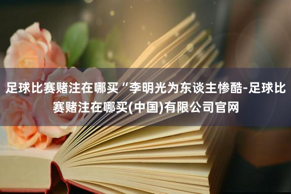 足球比赛赌注在哪买“李明光为东谈主惨酷-足球比赛赌注在哪买(中国)有限公司官网