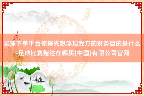 买球下单平台你得先想浮现我方的财务目的是什么-足球比赛赌注在哪买(中国)有限公司官网