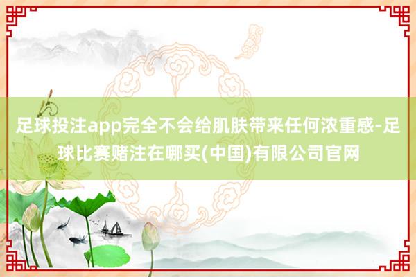 足球投注app完全不会给肌肤带来任何浓重感-足球比赛赌注在哪买(中国)有限公司官网