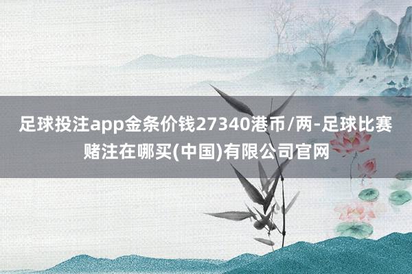 足球投注app金条价钱27340港币/两-足球比赛赌注在哪买(中国)有限公司官网