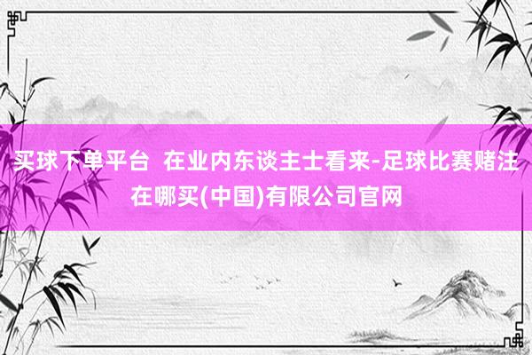 买球下单平台  在业内东谈主士看来-足球比赛赌注在哪买(中国)有限公司官网