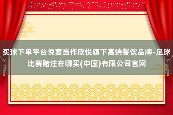 买球下单平台悦宴当作欣悦旗下高端餐饮品牌-足球比赛赌注在哪买(中国)有限公司官网