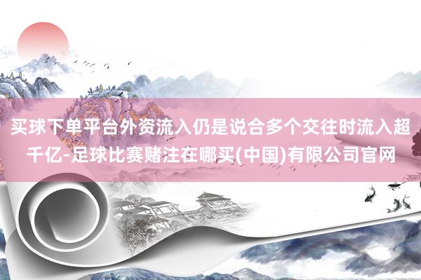 买球下单平台外资流入仍是说合多个交往时流入超千亿-足球比赛赌注在哪买(中国)有限公司官网