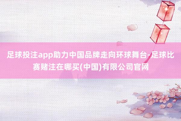 足球投注app助力中国品牌走向环球舞台-足球比赛赌注在哪买(中国)有限公司官网