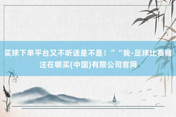 买球下单平台又不听话是不是！”“我-足球比赛赌注在哪买(中国)有限公司官网