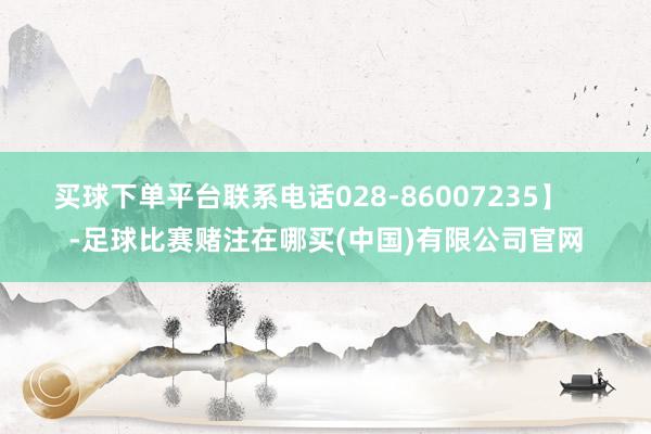 买球下单平台联系电话028-86007235】    -足球比赛赌注在哪买(中国)有限公司官网