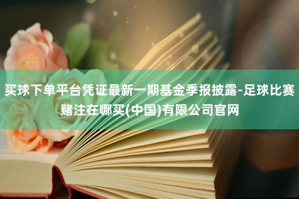 买球下单平台凭证最新一期基金季报披露-足球比赛赌注在哪买(中国)有限公司官网