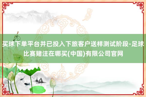 买球下单平台并已投入下旅客户送样测试阶段-足球比赛赌注在哪买(中国)有限公司官网