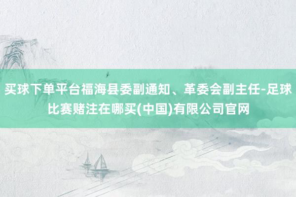 买球下单平台福海县委副通知、革委会副主任-足球比赛赌注在哪买(中国)有限公司官网