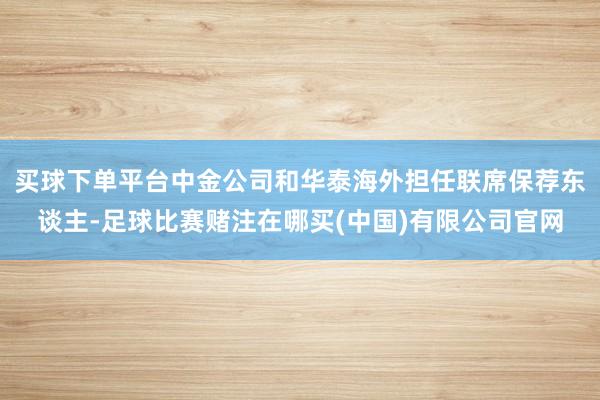 买球下单平台中金公司和华泰海外担任联席保荐东谈主-足球比赛赌注在哪买(中国)有限公司官网