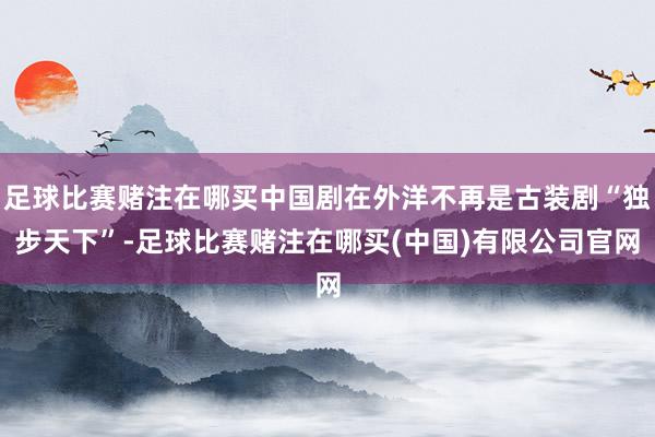 足球比赛赌注在哪买中国剧在外洋不再是古装剧“独步天下”-足球比赛赌注在哪买(中国)有限公司官网