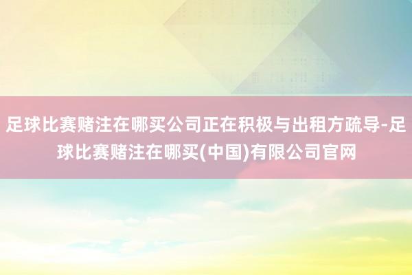 足球比赛赌注在哪买公司正在积极与出租方疏导-足球比赛赌注在哪买(中国)有限公司官网