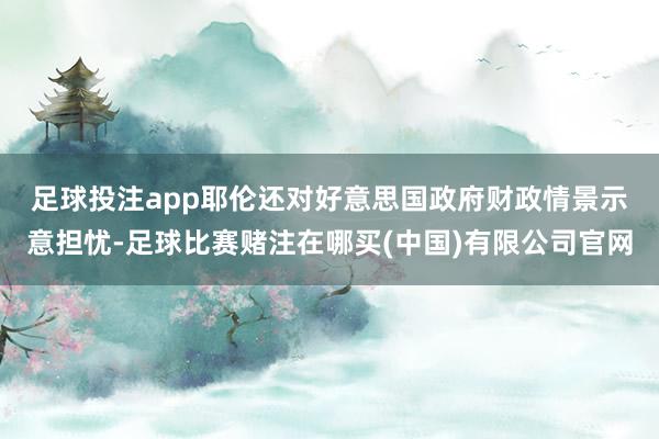 足球投注app　　耶伦还对好意思国政府财政情景示意担忧-足球比赛赌注在哪买(中国)有限公司官网