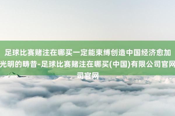 足球比赛赌注在哪买一定能束缚创造中国经济愈加光明的畴昔-足球比赛赌注在哪买(中国)有限公司官网