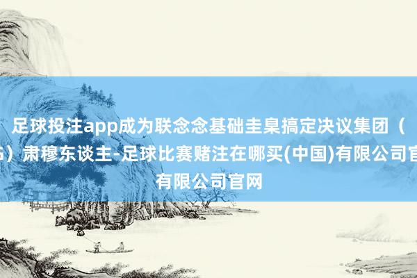 足球投注app成为联念念基础圭臬搞定决议集团（ISG）肃穆东谈主-足球比赛赌注在哪买(中国)有限公司官网