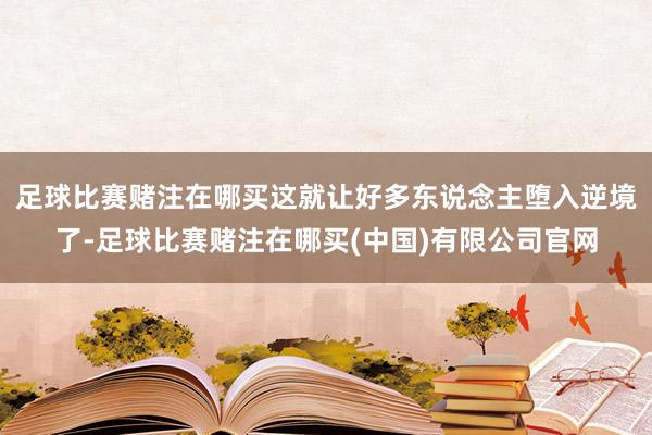 足球比赛赌注在哪买这就让好多东说念主堕入逆境了-足球比赛赌注在哪买(中国)有限公司官网