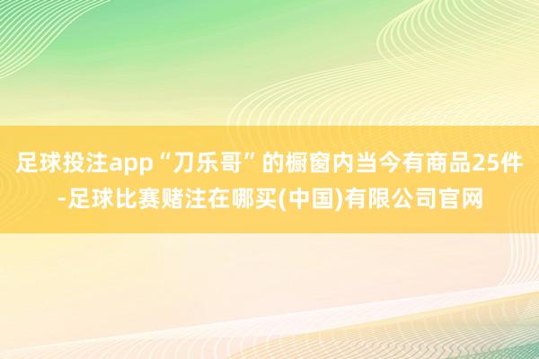 足球投注app“刀乐哥”的橱窗内当今有商品25件-足球比赛赌注在哪买(中国)有限公司官网