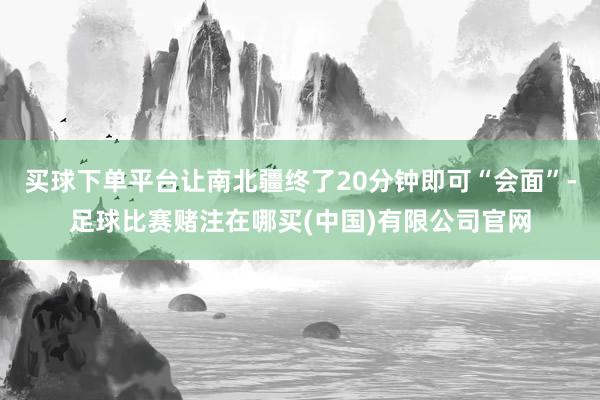 买球下单平台让南北疆终了20分钟即可“会面”-足球比赛赌注在哪买(中国)有限公司官网