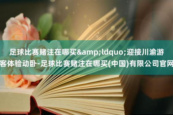 足球比赛赌注在哪买&ldquo;迎接川渝游客体验动卧-足球比赛赌注在哪买(中国)有限公司官网