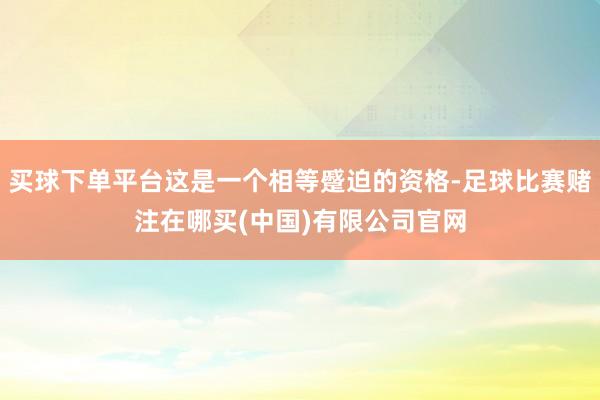 买球下单平台这是一个相等蹙迫的资格-足球比赛赌注在哪买(中国)有限公司官网