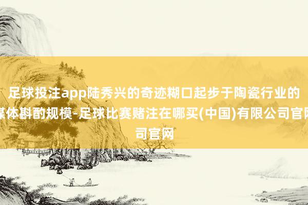 足球投注app陆秀兴的奇迹糊口起步于陶瓷行业的媒体斟酌规模-足球比赛赌注在哪买(中国)有限公司官网