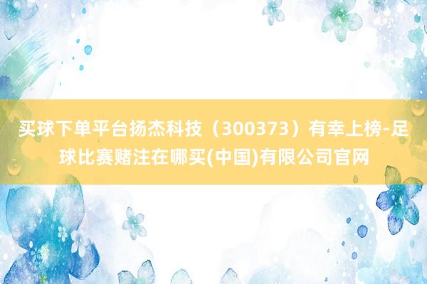 买球下单平台扬杰科技（300373）有幸上榜-足球比赛赌注在哪买(中国)有限公司官网