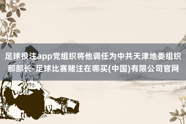 足球投注app党组织将他调任为中共天津地委组织部部长-足球比赛赌注在哪买(中国)有限公司官网