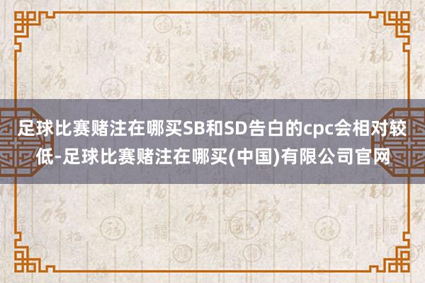 足球比赛赌注在哪买SB和SD告白的cpc会相对较低-足球比赛赌注在哪买(中国)有限公司官网