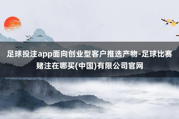 足球投注app面向创业型客户推选产物-足球比赛赌注在哪买(中国)有限公司官网