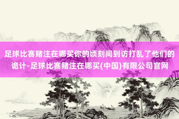 足球比赛赌注在哪买你的顷刻间到访打乱了他们的诡计-足球比赛赌注在哪买(中国)有限公司官网