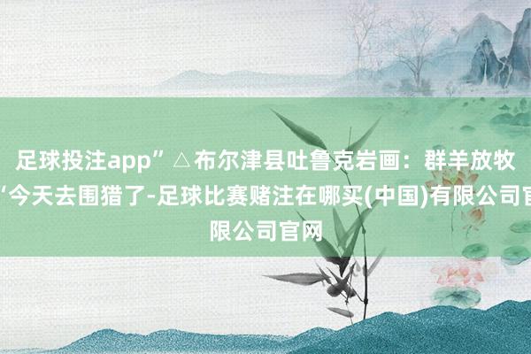 足球投注app”△布尔津县吐鲁克岩画：群羊放牧图“今天去围猎了-足球比赛赌注在哪买(中国)有限公司官网