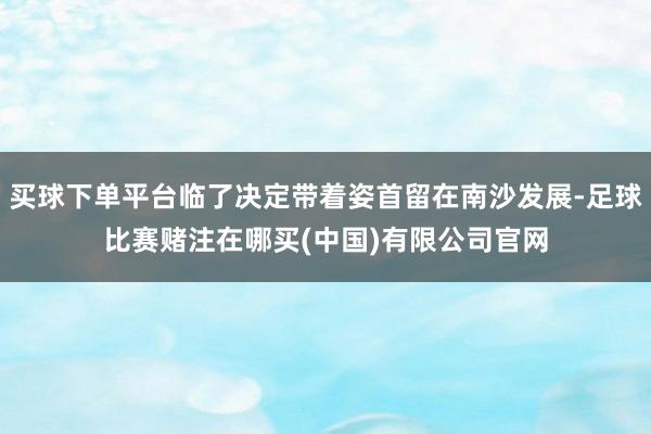 买球下单平台临了决定带着姿首留在南沙发展-足球比赛赌注在哪买(中国)有限公司官网