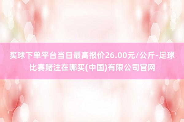 买球下单平台当日最高报价26.00元/公斤-足球比赛赌注在哪买(中国)有限公司官网