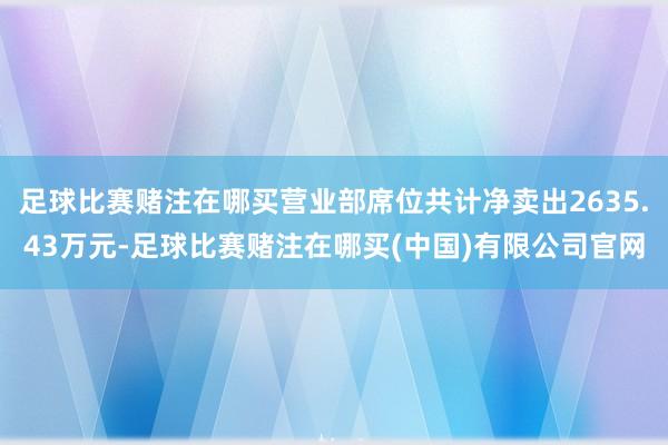 足球比赛赌注在哪买营业部席位共计净卖出2635.43万元-足球比赛赌注在哪买(中国)有限公司官网