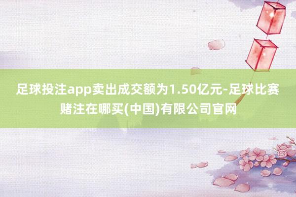 足球投注app卖出成交额为1.50亿元-足球比赛赌注在哪买(中国)有限公司官网