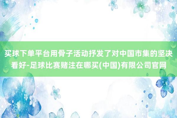 买球下单平台用骨子活动抒发了对中国市集的坚决看好-足球比赛赌注在哪买(中国)有限公司官网