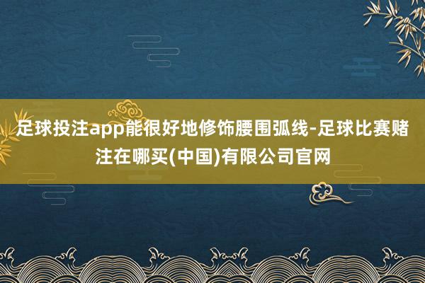 足球投注app能很好地修饰腰围弧线-足球比赛赌注在哪买(中国)有限公司官网