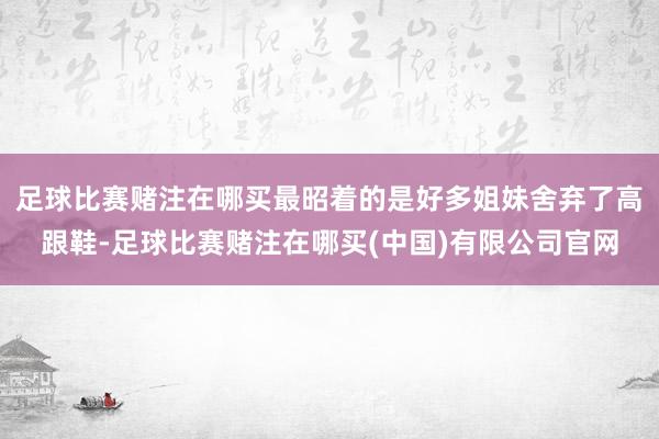 足球比赛赌注在哪买最昭着的是好多姐妹舍弃了高跟鞋-足球比赛赌注在哪买(中国)有限公司官网