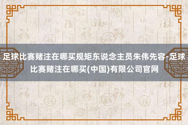 足球比赛赌注在哪买规矩东说念主员朱伟先容-足球比赛赌注在哪买(中国)有限公司官网